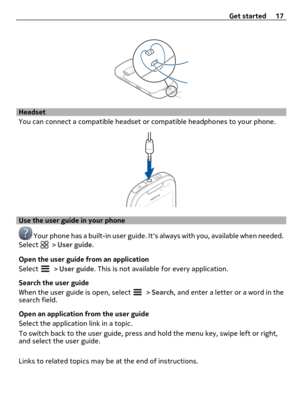 Page 17Headset
You can connect a compatible headset or compatible headphones to your phone.
Use the user guide in your phone
 Your phone has a built-in user guide. Its always with you, available when needed.
Select  > User guide.
Open the user guide from an application
Select 
 > User guide. This is not available for every application.
Search the user guide
When the user guide is open, select 
 > Search, and enter a letter or a word in the
search field.
Open an application from the user guide
Select the...