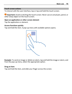 Page 19Touch screen actions
To interact with the user interface, tap or tap and hold the touch screen.
Important: Avoid scratching the touch screen. Never use an actual pen, pencil, or
other sharp object on the touch screen.
Open an application or other screen element
Tap the application or element.
Access functions quickly
Tap and hold the item. A pop-up menu with available options opens.
Example: To send an image or delete an alarm, tap and hold the image or alarm, and
from the pop-up menu, select the...