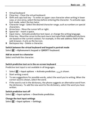 Page 231Virtual keyboard
2Close key - Close the virtual keyboard.
3Shift and caps lock key - To enter an upper case character when writing in lower
case, or vice versa, select the key before entering the character. To activate caps
lock mode, select the key twice.
4Character range - Select the desired character range, such as numbers or special
characters.
5Arrow keys - Move the cursor left or right.
6Space bar - Insert a space.
7Input menu - Activate predictive text input, or change the writing language....