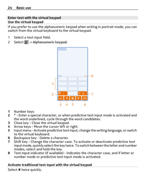 Page 24Enter text with the virtual keypad
Use the virtual keypad
If you prefer to use the alphanumeric keypad when writing in portrait mode, you can
switch from the virtual keyboard to the virtual keypad.
1 Select a text input field.
2Select 
 > Alphanumeric keypad.
1Number keys
2* - Enter a special character, or when predictive text input mode is activated and
the word underlined, cycle through the word candidates.
3Close key - Close the virtual keypad.
4Arrow keys - Move the cursor left or right.
5Input menu...
