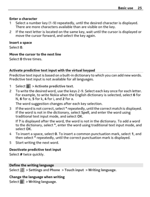 Page 25Enter a character
1 Select a number key (1-9) repeatedly, until the desired character is displayed.
There are more characters available than are visible on the key.
2 If the next letter is located on the same key, wait until the cursor is displayed or
move the cursor forward, and select the key again.
Insert a space
Select 0.
Move the cursor to the next line
Select 0 three times.
Activate predictive text input with the virtual keypad
Predictive text input is based on a built-in dictionary to which you...