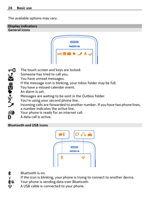 Page 26The available options may vary.
Display indicatorsGeneral icons
The touch screen and keys are locked.Someone has tried to call you.You have unread messages.If the message icon is blinking, your Inbox folder may be full.You have a missed calendar event.An alarm is set.Messages are waiting to be sent in the Outbox folder.Youre using your second phone line.Incoming calls are forwarded to another number. If you have two phone lines,
a number indicates the active line.
Your phone is ready for an internet...