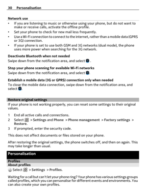 Page 30Network use
•If you are listening to music or otherwise using your phone, but do not want to
make or receive calls, activate the offline profile.
•Set your phone to check for new mail less frequently.
•Use a Wi-Fi connection to connect to the internet, rather than a mobile data (GPRS
or 3G) connection.
•If your phone is set to use both GSM and 3G networks (dual mode), the phone
uses more power when searching for the 3G network.
Deactivate Bluetooth when not needed
Swipe down from the notification area,...