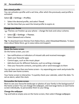 Page 32Set a timed profile
You can activate a profile until a set time, after which the previously used profile is
activated.
Select 
 > Settings > Profiles.
1 Select the desired profile, and select Timed.
2 Set the time that you want the timed profile to expire at.
Change your theme
 Themes can freshen up your phone – change the look and colour scheme.
1Select 
 > Settings > Themes.
2Select General and a theme.
Tip: To download more themes from Nokia Store, select Download themes. To learn
more about Nokia...