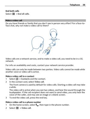 Page 39End both calls
Select 
 > End all calls.
Make a video call
Do you have friends or family that you dont see in person very often? For a face-to-
face chat, why not make a video call to them?
Video calls are a network service, and to make a video call, you need to be in a 3G
network.
For info on availability and costs, contact your network service provider.
Video calls can only be made between two parties. Video calls cannot be made while
another voice or video call is active.
Make a video call to a...