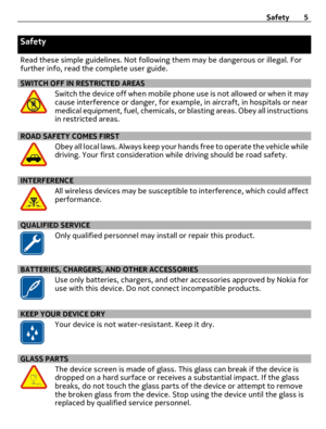 Page 5Safety
Read these simple guidelines. Not following them may be dangerous or illegal. For
further info, read the complete user guide.
SWITCH OFF IN RESTRICTED AREAS
Switch the device off when mobile phone use is not allowed or when it may
cause interference or danger, for example, in aircraft, in hospitals or near
medical equipment, fuel, chemicals, or blasting areas. Obey all instructions
in restricted areas.
ROAD SAFETY COMES FIRST
Obey all local laws. Always keep your hands free to operate the vehicle...