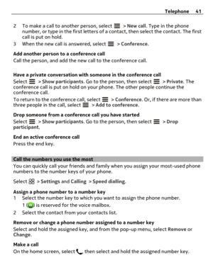 Page 412 To make a call to another person, select  > New call. Type in the phone
number, or type in the first letters of a contact, then select the contact. The first
call is put on hold.
3 When the new call is answered, select 
 > Conference.
Add another person to a conference call
Call the person, and add the new call to the conference call.
Have a private conversation with someone in the conference call
Select 
 > Show participants. Go to the person, then select  > Private. The
conference call is put on hold...