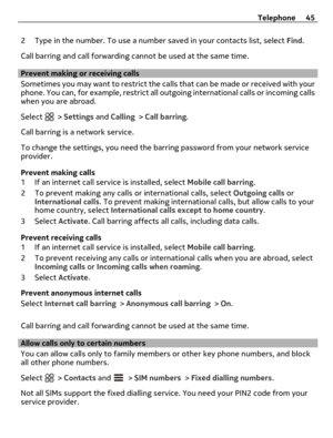 Page 452 Type in the number. To use a number saved in your contacts list, select Find.
Call barring and call forwarding cannot be used at the same time.
Prevent making or receiving calls
Sometimes you may want to restrict the calls that can be made or received with your
phone. You can, for example, restrict all outgoing international calls or incoming calls
when you are abroad.
Select 
 > Settings and Calling > Call barring.
Call barring is a network service.
To change the settings, you need the barring...