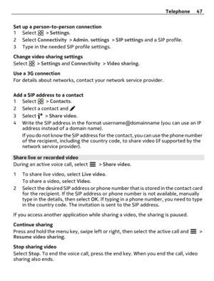Page 47Set up a person-to-person connection
1 Select  > Settings.
2 Select Connectivity > Admin. settings > SIP settings and a SIP profile.
3 Type in the needed SIP profile settings.
Change video sharing settings
Select 
 > Settings and Connectivity > Video sharing.
Use a 3G connection
For details about networks, contact your network service provider.
Add a SIP address to a contact
1 Select 
 > Contacts.
2 Select a contact and 
3 Select  > Share video.
4 Write the SIP address in the format username@domainname...