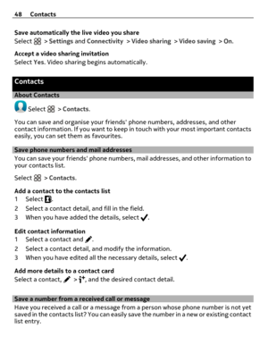 Page 48Save automatically the live video you share
Select 
 > Settings and Connectivity > Video sharing > Video saving > On.
Accept a video sharing invitation
Select Yes. Video sharing begins automatically.
Contacts
About Contacts
 Select  > Contacts.
You can save and organise your friends phone numbers, addresses, and other
contact information. If you want to keep in touch with your most important contacts
easily, you can set them as favourites.
Save phone numbers and mail addresses
You can save your friends...