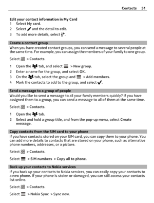 Page 51Edit your contact information in My Card
1 Select My card.
2 Select 
 and the detail to edit.
3 To add more details, select 
.
Create a contact group
When you have created contact groups, you can send a message to several people at
the same time. For example, you can assign the members of your family to one group.
Select 
 > Contacts.
1Open the 
 tab, and select  > New group.
2 Enter a name for the group, and select OK.
3On the 
 tab, select the group and  > Add members.
4 Mark the contacts to add to the...