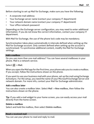 Page 57Before starting to set up Mail for Exchange, make sure you have the following:
•A corporate mail address
•Your Exchange server name (contact your company IT department)
•Your network domain name (contact your company IT department)
•Your office network password
Depending on the Exchange server configuration, you may need to enter additional
information. If you do not know the correct information, contact your company IT
department.
With Mail for Exchange, the use of the phone lock code may be mandatory....