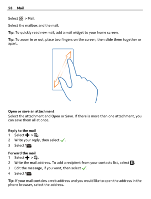 Page 58Select  > Mail.
Select the mailbox and the mail.
Tip: To quickly read new mail, add a mail widget to your home screen.
Tip: To zoom in or out, place two fingers on the screen, then slide them together or
apart.
Open or save an attachment
Select the attachment and Open or Save. If there is more than one attachment, you
can save them all at once.
Reply to the mail
1Select 
 > .
2 Write your reply, then select 
.
3Select 
.
Forward the mail
1Select 
 > .
2 Write the mail address. To add a recipient from...
