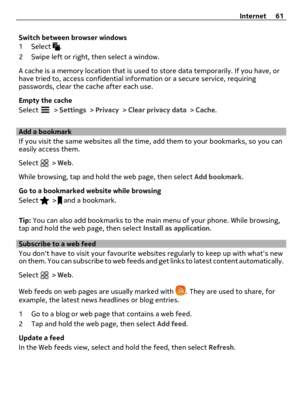 Page 61Switch between browser windows
1 Select 
.
2 Swipe left or right, then select a window.
A cache is a memory location that is used to store data temporarily. If you have, or
have tried to, access confidential information or a secure service, requiring
passwords, clear the cache after each use.
Empty the cache
Select 
 > Settings > Privacy > Clear privacy data > Cache.
Add a bookmark
If you visit the same websites all the time, add them to your bookmarks, so you can
easily access them.
Select 
 > Web....