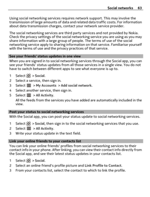Page 63Using social networking services requires network support. This may involve the
transmission of large amounts of data and related data traffic costs. For information
about data transmission charges, contact your network service provider.
The social networking services are third party services and not provided by Nokia.
Check the privacy settings of the social networking service you are using as you may
share information with a large group of people. The terms of use of the social
networking service apply...