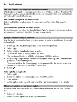 Page 64See your friends status updates on the home screen
With the Social widget, you can see your online friends status updates directly on the
home screen when youre signed in to social networking services, such as Facebook
or Twitter, through the Social app.
Add the Social widget to the home screen
Select and hold an empty area on the home screen, then select Add widget >
Social.
Open the Social app from the home screen
On the home screen, select the Social widget. If youre signed in, the status updates
view...