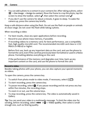 Page 68•You can add a photo to a contact in your contacts list. After taking a photo, select > Use image > Assign to contact. Move the frame to crop the photo, tap the
screen to show the toolbar, select , then select the contact and .
•If you dont use the camera for about a minute, it goes to sleep. To wake the
camera up, press the camera key briefly.
Keep a safe distance when using the flash. Do not use the flash on people or animals
at close range. Do not cover the flash while taking a photo.
When recording a...