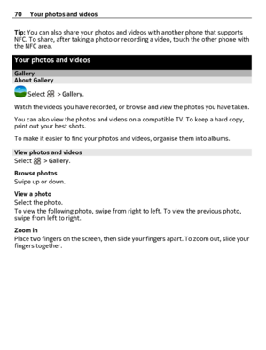 Page 70Tip: You can also share your photos and videos with another phone that supports
NFC. To share, after taking a photo or recording a video, touch the other phone with
the NFC area.
Your photos and videos
GalleryAbout Gallery
 Select  > Gallery.
Watch the videos you have recorded, or browse and view the photos you have taken.
You can also view the photos and videos on a compatible TV. To keep a hard copy,
print out your best shots.
To make it easier to find your photos and videos, organise them into...