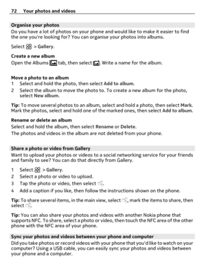 Page 72Organise your photos
Do you have a lot of photos on your phone and would like to make it easier to find
the one youre looking for? You can organise your photos into albums.
Select 
 > Gallery.
Create a new album
Open the Albums 
 tab, then select . Write a name for the album.
Move a photo to an album
1 Select and hold the photo, then select Add to album.
2 Select the album to move the photo to. To create a new album for the photo,
select New album.
Tip: To move several photos to an album, select and hold...