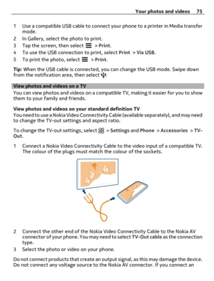 Page 751 Use a compatible USB cable to connect your phone to a printer in Media transfer
mode.
2 In Gallery, select the photo to print.
3 Tap the screen, then select 
 > Print.
4 To use the USB connection to print, select Print > Via USB.
5 To print the photo, select 
 > Print.
Tip: When the USB cable is connected, you can change the USB mode. Swipe down
from the notification area, then select 
.
View photos and videos on a TV
You can view photos and videos on a compatible TV, making it easier for you to show...