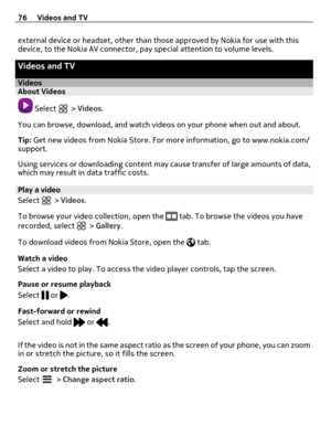 Page 76external device or headset, other than those approved by Nokia for use with this
device, to the Nokia AV connector, pay special attention to volume levels.
Videos and TV
VideosAbout Videos
 Select  > Videos.
You can browse, download, and watch videos on your phone when out and about.
Tip: Get new videos from Nokia Store. For more information, go to www.nokia.com/
support.
Using services or downloading content may cause transfer of large amounts of data,
which may result in data traffic costs.
Play a...