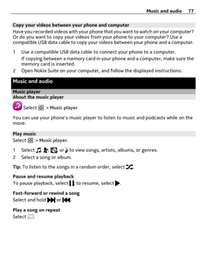 Page 77Copy your videos between your phone and computer
Have you recorded videos with your phone that you want to watch on your computer?
Or do you want to copy your videos from your phone to your computer? Use a
compatible USB data cable to copy your videos between your phone and a computer.
1 Use a compatible USB data cable to connect your phone to a computer.
If copying between a memory card in your phone and a computer, make sure the
memory card is inserted.
2 Open Nokia Suite on your computer, and follow...