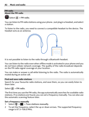 Page 82FM radioAbout the FM radio
 Select  > FM radio.
You can listen to FM radio stations using your phone. Just plug in a headset, and select
a station.
To listen to the radio, you need to connect a compatible headset to the device. The
headset acts as an antenna.
It is not possible to listen to the radio through a Bluetooth headset.
You can listen to the radio even when offline mode is activated in your phone and you
do not have cellular network coverage. The quality of the radio broadcast depends
on the FM...