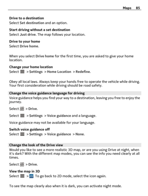 Page 85Drive to a destination
Select Set destination and an option.
Start driving without a set destination
Select Just drive. The map follows your location.
Drive to your home
Select Drive home.
When you select Drive home for the first time, you are asked to give your home
location.
Change your home location
Select 
 > Settings > Home Location > Redefine.
Obey all local laws. Always keep your hands free to operate the vehicle while driving.
Your first consideration while driving should be road safety.
Change...