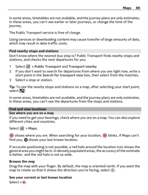 Page 89In some areas, timetables are not available, and the journey plans are only estimates.
In these areas, you cant see earlier or later journeys, or change the time of the
journey.
The Public Transport service is free of charge.
Using services or downloading content may cause transfer of large amounts of data,
which may result in data traffic costs.
Find nearby stops and stations
Dont know where the nearest bus stop is? Public Transport finds nearby stops and
stations, and checks the next departures for...
