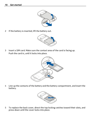 Page 102 If the battery is inserted, lift the battery out.
3 Insert a SIM card. Make sure the contact area of the card is facing up.
Push the card in, until it locks into place.
4 Line up the contacts of the battery and the battery compartment, and insert the
battery.
5 To replace the back cover, direct the top locking catches toward their slots, and
press down until the cover locks into place. 10 Get started 