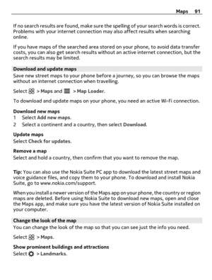 Page 91If no search results are found, make sure the spelling of your search words is correct.
Problems with your internet connection may also affect results when searching
online.
If you have maps of the searched area stored on your phone, to avoid data transfer
costs, you can also get search results without an active internet connection, but the
search results may be limited.
Download and update maps
Save new street maps to your phone before a journey, so you can browse the maps
without an internet connection...