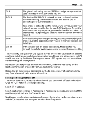 Page 93GPS The global positioning system (GPS) is a navigation system that
uses satellites to work out where you are.
A-GPS The Assisted GPS (A-GPS) network service retrieves location
information using the cellular network, and assists GPS in
calculating your current location.
Your phone is set up to use the Nokia A-GPS service, unless your
network service provider has its own A-GPS settings. To get the
assistance data to your phone, you need to be able to connect to
the internet. Your phone gets the data from...