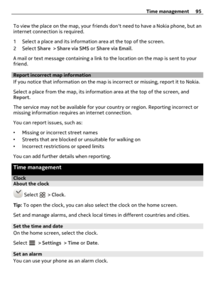Page 95To view the place on the map, your friends dont need to have a Nokia phone, but an
internet connection is required.
1 Select a place and its information area at the top of the screen.
2 Select Share > Share via SMS or Share via Email.
A mail or text message containing a link to the location on the map is sent to your
friend.
Report incorrect map information
If you notice that information on the map is incorrect or missing, report it to Nokia.
Select a place from the map, its information area at the top...