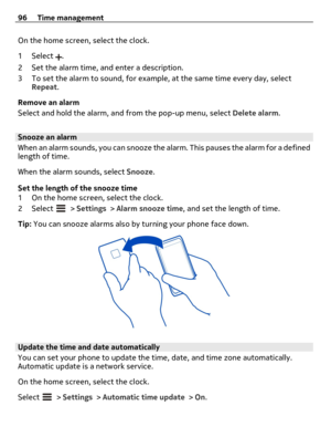 Page 96On the home screen, select the clock.
1Select 
.
2 Set the alarm time, and enter a description.
3 To set the alarm to sound, for example, at the same time every day, select
Repeat.
Remove an alarm
Select and hold the alarm, and from the pop-up menu, select Delete alarm.
Snooze an alarm
When an alarm sounds, you can snooze the alarm. This pauses the alarm for a defined
length of time.
When the alarm sounds, select Snooze.
Set the length of the snooze time
1 On the home screen, select the clock.
2Select...
