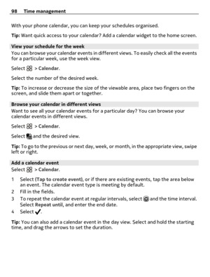 Page 98With your phone calendar, you can keep your schedules organised.
Tip: Want quick access to your calendar? Add a calendar widget to the home screen.
View your schedule for the week
You can browse your calendar events in different views. To easily check all the events
for a particular week, use the week view.
Select 
 > Calendar.
Select the number of the desired week.
Tip: To increase or decrease the size of the viewable area, place two fingers on the
screen, and slide them apart or together.
Browse your...