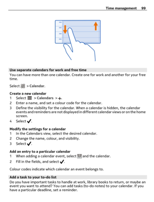 Page 99Use separate calendars for work and free time
You can have more than one calendar. Create one for work and another for your free
time.
Select 
 > Calendar.
Create a new calendar
1 Select 
 > Calendars > .
2 Enter a name, and set a colour code for the calendar.
3 Define the visibility for the calendar. When a calendar is hidden, the calendar
events and reminders are not displayed in different calendar views or on the home
screen.
4 Select 
.
Modify the settings for a calendar
1 In the Calendars view,...