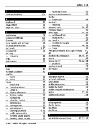 Page 119J
Java applications 104
K
keyboard 17
keypad lock 20keys and parts 12
L
landmarks 62
language settings 100licences 103local events and services 60location information 63lock code 9, 15lock switch 20locking— remotely 10logs 36loudspeaker 26
M
mail 49
Mail for Exchange 43mailbox— video 31— voice 31Maps 65— browsing 66— changing views 71— Check in 70— display elements 67— driving routes 69— navigating 69— planning routes 67— positioning 65— saving places 70— saving routes 70— sharing locations 70, 71—...