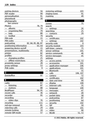 Page 120pairing devices 56PDF reader 99personalisation 91phonebook 39photographsSee camera
Photos 78, 79
— albums 79— organising files 79— tags 80— toolbar 79PIN code 15PIN codes 9podcasting 82, 84, 85, 86, 87positioning information 63, 64powering device on/off 15presentations, multimedia 45printer 82profiles 91— changing profiles 25— offline restrictions 26proximity sensor 28proxy settings 53PUK codes 9
Q
Quickoffice 97
R
radio 87
— listening 87— stations 88RealPlayer 94, 95recent calls 36recorder 95recording—...