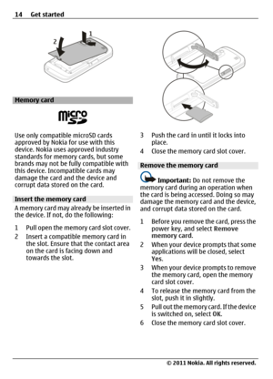 Page 14Memory card
Use only compatible microSD cards
approved by Nokia for use with this
device. Nokia uses approved industry
standards for memory cards, but some
brands may not be fully compatible with
this device. Incompatible cards may
damage the card and the device and
corrupt data stored on the card.
Insert the memory card
A memory card may already be inserted in
the device. If not, do the following:
1 Pull open the memory card slot cover.
2 Insert a compatible memory card in
the slot. Ensure that the...