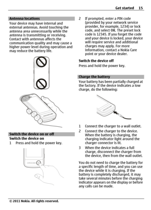 Page 15Antenna locations
Your device may have internal and
external antennas. Avoid touching the
antenna area unnecessarily while the
antenna is transmitting or receiving.
Contact with antennas affects the
communication quality and may cause a
higher power level during operation and
may reduce the battery life.
Switch the device on or off
Switch the device on
1 Press and hold the power key.
2 If prompted, enter a PIN code
(provided by your network service
provider, for example, 1234) or lock
code, and select...