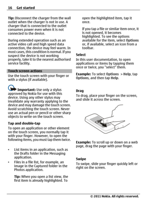 Page 16Tip: Disconnect the charger from the wall
outlet when the charger is not in use. A
charger that is connected to the outlet
consumes power even when it is not
connected to the device.
During extended operation such as an
active video call and high speed data
connection, the device may feel warm. In
most cases, this condition is normal. If you
suspect the device is not working
properly, take it to the nearest authorised
service facility.
Touch screen actions
Use the touch screen with your finger or
with a...