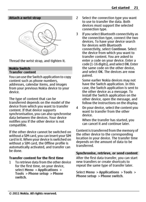 Page 21Attach a wrist strap
Thread the wrist strap, and tighten it.
Nokia SwitchTransfer content
You can use the Switch application to copy
content such as phone numbers,
addresses, calendar items, and images
from your previous Nokia device to your
device.
The type of content that can be
transferred depends on the model of the
device from which you want to transfer
content. If that device supports
synchronisation, you can also synchronise
data between the devices. Your device
notifies you if the other device is...