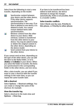 Page 22Select from the following to start a new
transfer, depending on the model:
Synchronise content between
your device and the other device,
if the other device supports
synchronisation. The
synchronisation is two-way. If an
item is deleted in one device, it is
deleted in both. You cannot
restore deleted items with
synchronisation.
Retrieve content from the other
device to your device. With
retrieval, content is transferred
from the other device to your
device. You may be asked to keep
or delete the original...