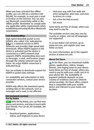 Page 27When you have activated the offline
profile, you can still use a wireless LAN
(WLAN), for example, to read your e-mail
or browse on the internet. You can also
use Bluetooth connectivity while in the
offline profile. Remember to comply with
any applicable safety requirements when
establishing and using WLAN or Bluetooth
connections.
Fast downloading
High-speed downlink packet access
(HSDPA, also called 3.5G, indicated by
) is a network service in UMTS
networks and provides high-speed data
downloads. When...