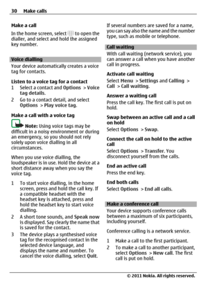 Page 30Make a call
In the home screen, select 
 to open the
dialler, and select and hold the assigned
key number.
Voice dialling
Your device automatically creates a voice
tag for contacts.
Listen to a voice tag for a contact
1 Select a contact and Options > Voice
tag details.
2 Go to a contact detail, and select
Options > Play voice tag.
Make a call with a voice tag
Note: Using voice tags may be
difficult in a noisy environment or during
an emergency, so you should not rely
solely upon voice dialling in all...