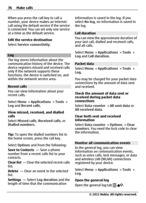Page 36When you press the call key to call a
number, your device makes an internet
call using the default service if the service
is connected. You can set only one service
at a time as the default service.
Edit the service destination
Select Service connectivity.
Log
The log stores information about the
communication history of the device. The
device registers missed and received calls
only if the network supports these
functions, the device is switched on, and
within the network service area.
Recent calls
You...
