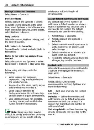 Page 38Manage names and numbers
Select Menu > Contacts.
Delete contacts
Select a contact and Options > Delete.
To delete several contacts at the same
time, select Options > Mark/Unmark to
mark the desired contacts, and to delete,
select Options > Delete.
Copy contacts
Select the contact, Options > Copy, and
the desired location.
Add contacts to favourites
Tap and hold a contact, and select Add to
favourites.
Listen to the voice tag assigned to a
contact
Select the contact and Options > Voice
tag details >...