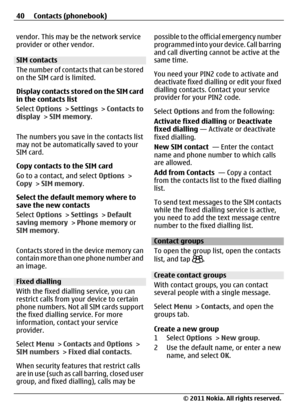 Page 40vendor. This may be the network service
provider or other vendor.
SIM contacts
The number of contacts that can be stored
on the SIM card is limited.
Display contacts stored on the SIM card
in the contacts list
Select Options > Settings > Contacts to
display > SIM memory.
The numbers you save in the contacts list
may not be automatically saved to your
SIM card.
Copy contacts to the SIM card
Go to a contact, and select Options >
Copy > SIM memory.
Select the default memory where to
save the new contacts...