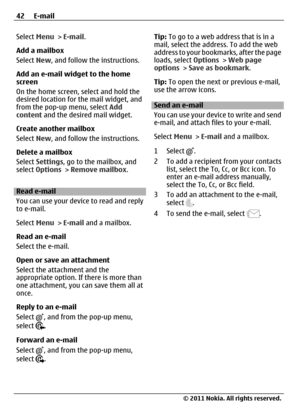 Page 42Select Menu > E-mail.
Add a mailbox
Select New, and follow the instructions.
Add an e-mail widget to the home
screen
On the home screen, select and hold the
desired location for the mail widget, and
from the pop-up menu, select Add
content and the desired mail widget.
Create another mailbox
Select New, and follow the instructions.
Delete a mailbox
Select Settings, go to the mailbox, and
select Options > Remove mailbox.
Read e-mail
You can use your device to read and reply
to e-mail.
Select Menu > E-mail...