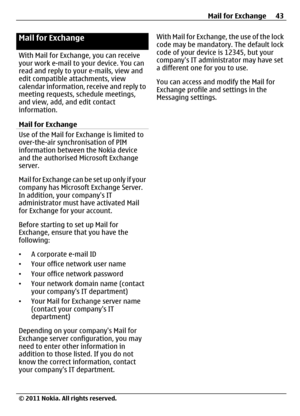 Page 43Mail for Exchange
With Mail for Exchange, you can receive
your work e-mail to your device. You can
read and reply to your e-mails, view and
edit compatible attachments, view
calendar information, receive and reply to
meeting requests, schedule meetings,
and view, add, and edit contact
information.
Mail for Exchange
Use of the Mail for Exchange is limited to
over-the-air synchronisation of PIM
information between the Nokia device
and the authorised Microsoft Exchange
server.
Mail for Exchange can be set...